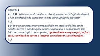 CPC-2015:
Art. 357. Não ocorrendo nenhuma das hipóteses deste Capítulo, deverá
o juiz, em decisão de saneamento e de organização do processo:
(...)
§ 3o
Se a causa apresentar complexidade em matéria de fato ou de
direito, deverá o juiz designar audiência para que o saneamento seja
feito em cooperação com as partes, oportunidade em que o juiz, se for o
caso, convidará as partes a integrar ou esclarecer suas alegações.
(...)
 