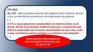 CPC-2015:
Art. 357. Não ocorrendo nenhuma das hipóteses deste Capítulo, deverá
o juiz, em decisão de saneamento e de organização do processo:
(...)
§ 3o
Se a causa apresentar complexidade em matéria de fato ou de
direito, deverá o juiz designar audiência para que o saneamento seja
feito em cooperação com as partes, oportunidade em que o juiz, se for
o caso, convidará as partes a integrar ou esclarecer suas alegações.
(...)
OPORTUNIDADE PARA CRIAÇÃO DE
UM CALENDÁRIO PROCESSUAL (ART.
191, §§ 1º E 2º)
 