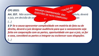 CPC-2015:
Art. 357. Não ocorrendo nenhuma das hipóteses deste Capítulo, deverá
o juiz, em decisão de saneamento e de organização do processo:
(...)
§ 3o
Se a causa apresentar complexidade em matéria de fato ou de
direito, deverá o juiz designar audiência para que o saneamento seja
feito em cooperação com as partes, oportunidade em que o juiz, se for
o caso, convidará as partes a integrar ou esclarecer suas alegações.
(...)
REGRA DE CONCRETIZAÇÃO DO
PRINCÍPIO DA COOPERAÇÃO
MELHOR COMPREENSÃO DAS
QUESTÕES DE FATO COMPLEXAS
 