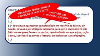 CPC-2015:
Art. 357. Não ocorrendo nenhuma das hipóteses deste Capítulo, deverá
o juiz, em decisão de saneamento e de organização do processo:
(...)
§ 3o
Se a causa apresentar complexidade em matéria de fato ou de
direito, deverá o juiz designar audiência para que o saneamento seja
feito em cooperação com as partes, oportunidade em que o juiz, se for
o caso, convidará as partes a integrar ou esclarecer suas alegações.
(...)
MELHOR COMPREENSÃO DAS
QUESTÕES DE FATO COMPLEXAS
REDUÇÃO DA POSSIBILIDADE DE
PRODUÇÃO DE PROVA INÚTIL
 