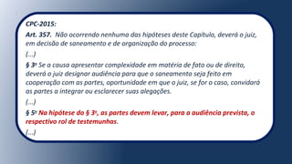 CPC-2015:
Art. 357. Não ocorrendo nenhuma das hipóteses deste Capítulo, deverá o juiz,
em decisão de saneamento e de organização do processo:
(...)
§ 3o
Se a causa apresentar complexidade em matéria de fato ou de direito,
deverá o juiz designar audiência para que o saneamento seja feito em
cooperação com as partes, oportunidade em que o juiz, se for o caso, convidará
as partes a integrar ou esclarecer suas alegações.
(...)
§ 5o
Na hipótese do § 3o
, as partes devem levar, para a audiência prevista, o
respectivo rol de testemunhas.
(...)
 