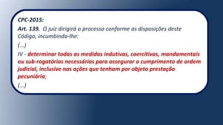 CPC-2015:
Art. 139. O juiz dirigirá o processo conforme as disposições deste
Código, incumbindo-lhe:
(...)
IV - determinar todas as medidas indutivas, coercitivas, mandamentais
ou sub-rogatórias necessárias para assegurar o cumprimento de ordem
judicial, inclusive nas ações que tenham por objeto prestação
pecuniária;
(...)
 