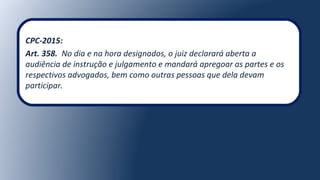 CPC-2015:
Art. 358. No dia e na hora designados, o juiz declarará aberta a
audiência de instrução e julgamento e mandará apregoar as partes e os
respectivos advogados, bem como outras pessoas que dela devam
participar.
 