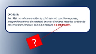 CPC-2015:
Art. 359. Instalada a audiência, o juiz tentará conciliar as partes,
independentemente do emprego anterior de outros métodos de solução
consensual de conflitos, como a mediação e a arbitragem.
?
 