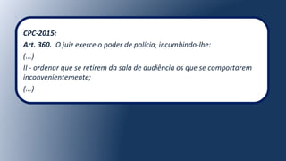 CPC-2015:
Art. 360. O juiz exerce o poder de polícia, incumbindo-lhe:
(...)
II - ordenar que se retirem da sala de audiência os que se comportarem
inconvenientemente;
(...)
 
