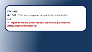 CPC-2015:
Art. 360. O juiz exerce o poder de polícia, incumbindo-lhe:
(...)
V - registrar em ata, com exatidão, todos os requerimentos
apresentados em audiência.
 