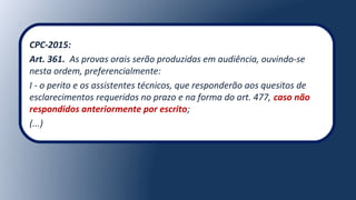 CPC-2015:
Art. 361. As provas orais serão produzidas em audiência, ouvindo-se
nesta ordem, preferencialmente:
I - o perito e os assistentes técnicos, que responderão aos quesitos de
esclarecimentos requeridos no prazo e na forma do art. 477, caso não
respondidos anteriormente por escrito;
(...)
 