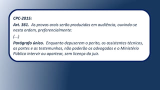 CPC-2015:
Art. 361. As provas orais serão produzidas em audiência, ouvindo-se
nesta ordem, preferencialmente:
(...)
Parágrafo único. Enquanto depuserem o perito, os assistentes técnicos,
as partes e as testemunhas, não poderão os advogados e o Ministério
Público intervir ou apartear, sem licença do juiz.
 