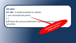 CPC-2015:
Art. 362. A audiência poderá ser adiada:
I - por convenção das partes;
(...)
§ 3o
Quem der causa ao adiamento responderá pelas despesas
acrescidas.
SUPRESSÃO DO LIMITE A
APENAS UMA VEZ
 