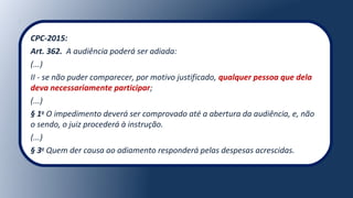 CPC-2015:
Art. 362. A audiência poderá ser adiada:
(...)
II - se não puder comparecer, por motivo justificado, qualquer pessoa que dela
deva necessariamente participar;
(...)
§ 1o
O impedimento deverá ser comprovado até a abertura da audiência, e, não
o sendo, o juiz procederá à instrução.
(...)
§ 3o
Quem der causa ao adiamento responderá pelas despesas acrescidas.
 