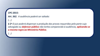 CPC-2015:
Art. 362. A audiência poderá ser adiada:
(...)
§ 2o
O juiz poderá dispensar a produção das provas requeridas pela parte cujo
advogado ou defensor público não tenha comparecido à audiência, aplicando-se
a mesma regra ao Ministério Público.
(...)
 