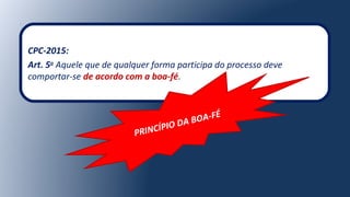 CPC-2015:
Art. 5o
Aquele que de qualquer forma participa do processo deve
comportar-se de acordo com a boa-fé.
PRINCÍPIO DA BOA-FÉ
 