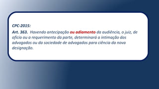 CPC-2015:
Art. 363. Havendo antecipação ou adiamento da audiência, o juiz, de
ofício ou a requerimento da parte, determinará a intimação dos
advogados ou da sociedade de advogados para ciência da nova
designação.
 