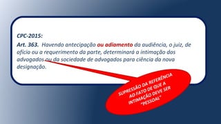 CPC-2015:
Art. 363. Havendo antecipação ou adiamento da audiência, o juiz, de
ofício ou a requerimento da parte, determinará a intimação dos
advogados ou da sociedade de advogados para ciência da nova
designação.
SUPRESSÃO DA REFERÊNCIA
AO FATO DE QUE A
INTIMAÇÃO DEVE SER
“PESSOAL”
 