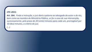 CPC-2015:
Art. 364. Finda a instrução, o juiz dará a palavra ao advogado do autor e do réu,
bem como ao membro do Ministério Público, se for o caso de sua intervenção,
sucessivamente, pelo prazo de 20 (vinte) minutos para cada um, prorrogável por
10 (dez) minutos, a critério do juiz.
(...)
 