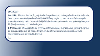 CPC-2015:
Art. 364. Finda a instrução, o juiz dará a palavra ao advogado do autor e do réu,
bem como ao membro do Ministério Público, se for o caso de sua intervenção,
sucessivamente, pelo prazo de 20 (vinte) minutos para cada um, prorrogável por
10 (dez) minutos, a critério do juiz.
§ 1o
Havendo litisconsorte ou terceiro interveniente, o prazo, que formará com o
da prorrogação um só todo, dividir-se-á entre os do mesmo grupo, se não
convencionarem de modo diverso.
(...)
 