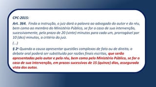 CPC-2015:
Art. 364. Finda a instrução, o juiz dará a palavra ao advogado do autor e do réu,
bem como ao membro do Ministério Público, se for o caso de sua intervenção,
sucessivamente, pelo prazo de 20 (vinte) minutos para cada um, prorrogável por
10 (dez) minutos, a critério do juiz.
(...)
§ 2o
Quando a causa apresentar questões complexas de fato ou de direito, o
debate oral poderá ser substituído por razões finais escritas, que serão
apresentadas pelo autor e pelo réu, bem como pelo Ministério Público, se for o
caso de sua intervenção, em prazos sucessivos de 15 (quinze) dias, assegurada
vista dos autos.
 