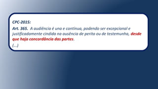 CPC-2015:
Art. 365. A audiência é una e contínua, podendo ser excepcional e
justificadamente cindida na ausência de perito ou de testemunha, desde
que haja concordância das partes.
(...)
 