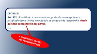 CPC-2015:
Art. 365. A audiência é una e contínua, podendo ser excepcional e
justificadamente cindida na ausência de perito ou de testemunha, desde
que haja concordância das partes.
(...)
A DISCORDÂNCIA DEVE
SER FUNDAMENTADA
 
