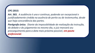 CPC-2015:
Art. 365. A audiência é una e contínua, podendo ser excepcional e
justificadamente cindida na ausência de perito ou de testemunha, desde
que haja concordância das partes.
Parágrafo único. Diante da impossibilidade de realização da instrução,
do debate e do julgamento no mesmo dia, o juiz marcará seu
prosseguimento para a data mais próxima possível, em pauta
preferencial.
 