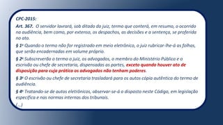 CPC-2015:
Art. 367. O servidor lavrará, sob ditado do juiz, termo que conterá, em resumo, o ocorrido
na audiência, bem como, por extenso, os despachos, as decisões e a sentença, se proferida
no ato.
§ 1o
Quando o termo não for registrado em meio eletrônico, o juiz rubricar-lhe-á as folhas,
que serão encadernadas em volume próprio.
§ 2o
Subscreverão o termo o juiz, os advogados, o membro do Ministério Público e o
escrivão ou chefe de secretaria, dispensadas as partes, exceto quando houver ato de
disposição para cuja prática os advogados não tenham poderes.
§ 3o
O escrivão ou chefe de secretaria trasladará para os autos cópia autêntica do termo de
audiência.
§ 4o
Tratando-se de autos eletrônicos, observar-se-á o disposto neste Código, em legislação
específica e nas normas internas dos tribunais.
(...)
 