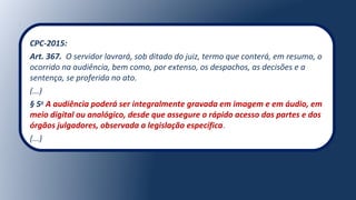 CPC-2015:
Art. 367. O servidor lavrará, sob ditado do juiz, termo que conterá, em resumo, o
ocorrido na audiência, bem como, por extenso, os despachos, as decisões e a
sentença, se proferida no ato.
(...)
§ 5o
A audiência poderá ser integralmente gravada em imagem e em áudio, em
meio digital ou analógico, desde que assegure o rápido acesso das partes e dos
órgãos julgadores, observada a legislação específica.
(...)
 