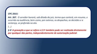 CPC-2015:
Art. 367. O servidor lavrará, sob ditado do juiz, termo que conterá, em resumo, o
ocorrido na audiência, bem como, por extenso, os despachos, as decisões e a
sentença, se proferida no ato.
(...)
§ 6o
A gravação a que se refere o § 5o
também pode ser realizada diretamente
por qualquer das partes, independentemente de autorização judicial.
 