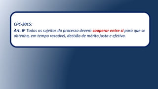 CPC-2015:
Art. 6o
Todos os sujeitos do processo devem cooperar entre si para que se
obtenha, em tempo razoável, decisão de mérito justa e efetiva.
 