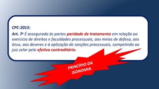 CPC-2015:
Art. 7o
É assegurada às partes paridade de tratamento em relação ao
exercício de direitos e faculdades processuais, aos meios de defesa, aos
ônus, aos deveres e à aplicação de sanções processuais, competindo ao
juiz zelar pelo efetivo contraditório.
PRINCÍPIO DA
ISONOMIA
 