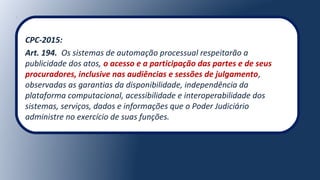 CPC-2015:
Art. 194. Os sistemas de automação processual respeitarão a
publicidade dos atos, o acesso e a participação das partes e de seus
procuradores, inclusive nas audiências e sessões de julgamento,
observadas as garantias da disponibilidade, independência da
plataforma computacional, acessibilidade e interoperabilidade dos
sistemas, serviços, dados e informações que o Poder Judiciário
administre no exercício de suas funções.
 