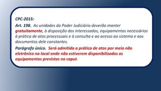 CPC-2015:
Art. 198. As unidades do Poder Judiciário deverão manter
gratuitamente, à disposição dos interessados, equipamentos necessários
à prática de atos processuais e à consulta e ao acesso ao sistema e aos
documentos dele constantes.
Parágrafo único. Será admitida a prática de atos por meio não
eletrônico no local onde não estiverem disponibilizados os
equipamentos previstos no caput.
 