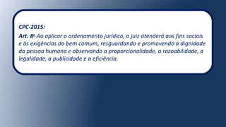 CPC-2015:
Art. 8o
Ao aplicar o ordenamento jurídico, o juiz atenderá aos fins sociais
e às exigências do bem comum, resguardando e promovendo a dignidade
da pessoa humana e observando a proporcionalidade, a razoabilidade, a
legalidade, a publicidade e a eficiência.
 