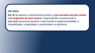 CPC-2015:
Art. 8o
Ao aplicar o ordenamento jurídico, o juiz atenderá aos fins sociais
e às exigências do bem comum, resguardando e promovendo a
dignidade da pessoa humana e observando a proporcionalidade, a
razoabilidade, a legalidade, a publicidade e a eficiência.
 