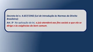 Decreto-lei n. 4.657/1942 (Lei de Introdução às Normas do Direito
Brasileiro):
Art. 5o
Na aplicação da lei, o juiz atenderá aos fins sociais a que ela se
dirige e às exigências do bem comum.
 