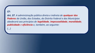 CF:
Art. 37. A administração pública direta e indireta de qualquer dos
Poderes da União, dos Estados, do Distrito Federal e dos Municípios
obedecerá aos princípios de legalidade, impessoalidade, moralidade,
publicidade e eficiência e, também, ao seguinte:
(...)
 