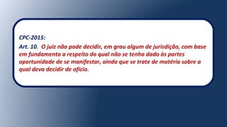 CPC-2015:
Art. 10. O juiz não pode decidir, em grau algum de jurisdição, com base
em fundamento a respeito do qual não se tenha dado às partes
oportunidade de se manifestar, ainda que se trate de matéria sobre a
qual deva decidir de ofício.
 