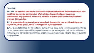 CPC-2015:
Art. 933. Se o relator constatar a ocorrência de fato superveniente à decisão recorrida ou a
existência de questão apreciável de ofício ainda não examinada que devam ser
considerados no julgamento do recurso, intimará as partes para que se manifestem no
prazo de 5 (cinco) dias.
§ 1o
Se a constatação ocorrer durante a sessão de julgamento, esse será imediatamente
suspenso a fim de que as partes se manifestem especificamente.
§ 2o
Se a constatação se der em vista dos autos, deverá o juiz que a solicitou encaminhá-los ao
relator, que tomará as providências previstas no caput e, em seguida, solicitará a inclusão do
feito em pauta para prosseguimento do julgamento, com submissão integral da nova questão
aos julgadores.
 