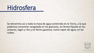 Hidrosfera
Se denomina así a toda la masa de agua contenida en la Tierra, a la que
podemos encontrar congelada en los glaciares, en forma líquida en los
océanos, lagos y ríos y en forma gaseosa, como vapor de agua, en las
nubes.
 