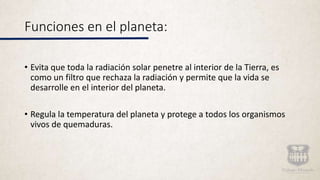 Funciones en el planeta:
• Evita que toda la radiación solar penetre al interior de la Tierra, es
como un filtro que rechaza la radiación y permite que la vida se
desarrolle en el interior del planeta.
• Regula la temperatura del planeta y protege a todos los organismos
vivos de quemaduras.
 
