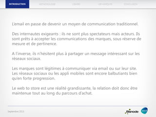 METHODOLOGIEINTRODUCTION LES MARQUESUSAGES CONCLUSION
Septembre 2013
L’email en passe de devenir un moyen de communication traditionnel.
Des internautes exigeants : ils ne sont plus spectateurs mais acteurs. Ils
sont prêts à accepter les communications des marques, sous réserve de
mesure et de pertinence.
A l’inverse, ils n’hésitent plus à partager un message intéressant sur les
réseaux sociaux.
Les marques sont légitimes à communiquer via email ou sur leur site.
Les réseaux sociaux ou les appli mobiles sont encore balbutiants bien
qu’en forte progression.
Le web to store est une réalité grandissante, la relation doit donc être
maintenue tout au long du parcours d’achat.
INTRODUCTION
 