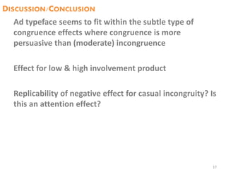 DISCUSSION/CONCLUSION
Ad typeface seems to fit within the subtle type of
congruence effects where congruence is more
persuasive than (moderate) incongruence
Effect for low & high involvement product
Replicability of negative effect for casual incongruity? Is
this an attention effect?
17
 