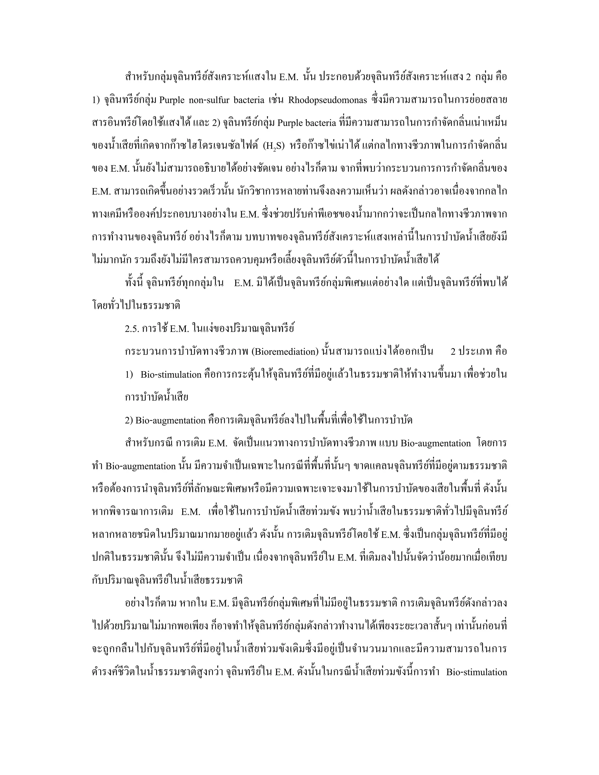 สําหรับกลุ่มจุลินทรี ยสังเคราะห์แสงใน E.M. นั้น ประกอบด้วยจุลินทรี ยสังเคราะห์แสง 2 กลุ่ม คือ
                              ์                                             ์
1) จุลินทรี ยกลุ่ม Purple non-sulfur bacteria เช่น Rhodopseudomonas ซึ่ งมีความสามารถในการย่อยสลาย
             ์
สารอินทรี ยโดยใช้แสงได้ และ 2) จุลินทรี ยกลุ่ม Purple bacteria ที่มีความสามารถในการกําจัดกลิ่นเน่าเหม็น
           ์                             ์
ของนํ้าเสี ยที่เกิดจากก๊าซไฮโดรเจนซัลไฟด์ (H2S) หรื อก๊าซไข่เน่าได้ แต่กลไกทางชีวภาพในการกําจัดกลิ่น
ของ E.M. นั้นยังไม่สามารถอธิบายได้อย่างชัดเจน อย่างไรก็ตาม จากที่พบว่ากระบวนการการกําจัดกลิ่นของ
E.M. สามารถเกิดขึ้นอย่างรวดเร็ วนั้น นักวิชาการหลายท่านจึงลงความเห็นว่า ผลดังกล่าวอาจเนื่องจากกลไก
ทางเคมีหรื อองค์ประกอบบางอย่างใน E.M. ซึ่งช่วยปรับค่าพีเอชของนํ้ามากกว่าจะเป็ นกลไกทางชีวภาพจาก
การทํางานของจุลินทรี ย ์ อย่างไรก็ตาม บทบาทของจุลินทรี ยสังเคราะห์แสงเหล่านี้ ในการบําบัดนํ้าเสี ยยังมี
                                                        ์
ไม่มากนัก รวมถึงยังไม่มีใครสามารถควบคุมหรื อเลี้ยงจุลินทรี ยตวนี้ในการบําบัดนํ้าเสี ยได้
                                                            ์ั
        ทั้งนี้ จุลินทรี ยทุกกลุ่มใน E.M. มิได้เป็ นจุลินทรี ยกลุ่มพิเศษแต่อย่างใด แต่เป็ นจุลินทรี ยที่พบได้
                          ์                                   ์                                      ์
โดยทัวไปในธรรมชาติ
     ่
        2.5. การใช้ E.M. ในแง่ของปริ มาณจุลินทรี ย ์
        กระบวนการบําบัดทางชี วภาพ (Bioremediation) นั้นสามารถแบ่ งได้ออกเป็ น                2 ประเภท คือ
                                      ้             ์       ่
        1) Bio-stimulation คือการกระตุนให้จุลินทรี ยที่มีอยูแล้วในธรรมชาติให้ทางานขึ้นมา เพื่อช่วยใน
                                                                              ํ
        การบําบัดนํ้าเสี ย
        2) Bio-augmentation คือการเติมจุลินทรี ยลงไปในพื้นที่เพื่อใช้ในการบําบัด
                                                ์
        สําหรับกรณี การเติม E.M. จัดเป็ นแนวทางการบําบัดทางชีวภาพ แบบ Bio-augmentation โดยการ
                                                                 ั                   ์       ่
ทํา Bio-augmentation นั้น มีความจําเป็ นเฉพาะในกรณี ที่พ้ืนที่น้ นๆ ขาดแคลนจุลินทรี ยที่มีอยูตามธรรมชาติ
หรื อต้องการนําจุลินทรี ยที่ลกษณะพิเศษหรื อมีความเฉพาะเจาะจงมาใช้ในการบําบัดของเสี ยในพื้นที่ ดังนั้น
                         ์ ั
หากพิจารณาการเติม E.M. เพื่อใช้ในการบําบัดนํ้าเสี ยท่วมขัง พบว่านํ้าเสี ยในธรรมชาติทวไปมีจุลินทรี ย ์
                                                                                    ั่
หลากหลายชนิดในปริ มาณมากมายอยูแล้ว ดังนั้น การเติมจุลินทรี ยโดยใช้ E.M. ซึ่ งเป็ นกลุ่มจุลินทรี ยที่มีอยู่
                              ่                             ์                                    ์
ปกติในธรรมชาติน้ น จึงไม่มีความจําเป็ น เนื่องจากจุลินทรี ยใน E.M. ที่เติมลงไปนั้นจัดว่าน้อยมากเมื่อเทียบ
                 ั                                         ์
กับปริ มาณจุลินทรี ยในนํ้าเสี ยธรรมชาติ
                    ์
        อย่างไรก็ตาม หากใน E.M. มีจุลินทรี ยกลุ่มพิเศษที่ไม่มีอยูในธรรมชาติ การเติมจุลินทรี ยดงกล่าวลง
                                            ์                    ่                           ์ั
ไปด้วยปริ มาณไม่มากพอเพียง ก็อาจทําให้จุลินทรี ยกลุ่มดังกล่าวทํางานได้เพียงระยะเวลาสั้นๆ เท่านั้นก่อนที่
                                                ์
จะถูกกลื นไปกับจุลินทรี ยที่มีอยู่ในนํ้าเสี ยท่ วมขังเดิมซึ่ งมี อยู่เป็ นจํานวนมากและมีความสามารถในการ
                         ์
ดํารงค์ชีวิตในนํ้าธรรมชาติสูงกว่า จุลินทรี ยใน E.M. ดังนั้นในกรณี น้ าเสี ยท่วมขังนี้ การทํา Bio-stimulation
                                            ์                        ํ
 