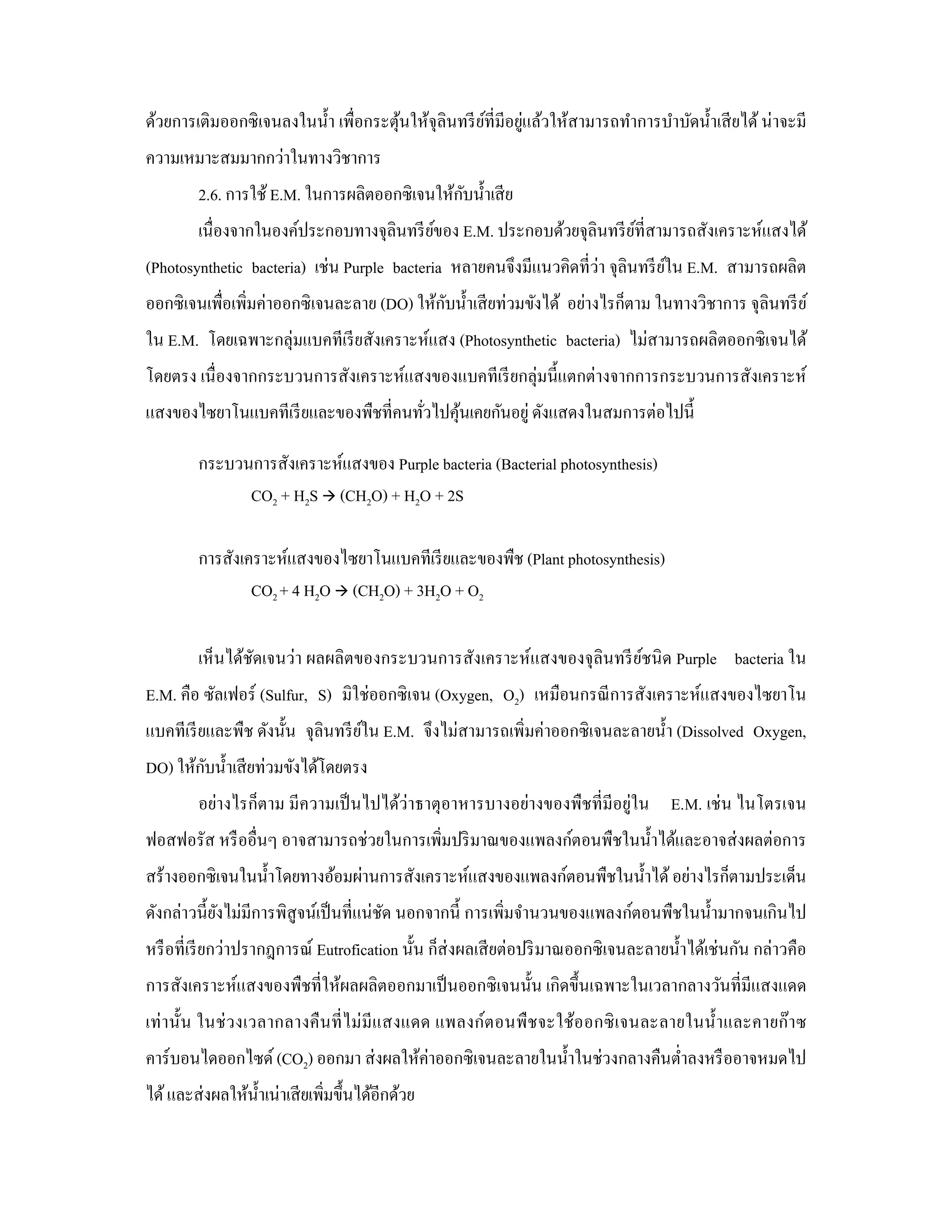 ้             ์      ่
ด้วยการเติมออกซิ เจนลงในนํ้า เพื่อกระตุนให้จุลินทรี ยที่มีอยูแล้วให้สามารถทําการบําบัดนํ้าเสี ยได้ น่าจะมี
ความเหมาะสมมากกว่าในทางวิชาการ
                                               ั
         2.6. การใช้ E.M. ในการผลิตออกซิเจนให้กบนํ้าเสี ย
         เนื่องจากในองค์ประกอบทางจุลินทรี ยของ E.M. ประกอบด้วยจุลินทรี ยที่สามารถสังเคราะห์แสงได้
                                           ์                            ์
(Photosynthetic bacteria) เช่น Purple bacteria หลายคนจึงมีแนวคิดที่ว่า จุลินทรี ยใน E.M. สามารถผลิต
                                                                                 ์
                                             ั
ออกซิเจนเพื่อเพิ่มค่าออกซิ เจนละลาย (DO) ให้กบนํ้าเสี ยท่วมขังได้ อย่างไรก็ตาม ในทางวิชาการ จุลินทรี ย ์
ใน E.M. โดยเฉพาะกลุ่มแบคทีเรี ยสังเคราะห์แสง (Photosynthetic bacteria) ไม่สามารถผลิตออกซิ เจนได้
โดยตรง เนื่ องจากกระบวนการสังเคราะห์แสงของแบคทีเรี ยกลุ่มนี้แตกต่างจากการกระบวนการสังเคราะห์
แสงของไซยาโนแบคทีเรี ยและของพืชที่คนทัวไปคุนเคยกันอยู่ ดังแสดงในสมการต่อไปนี้
                                      ่    ้

         กระบวนการสังเคราะห์แสงของ Purple bacteria (Bacterial photosynthesis)
               CO2 + H2S (CH2O) + H2O + 2S

         การสังเคราะห์แสงของไซยาโนแบคทีเรี ยและของพืช (Plant photosynthesis)
                 CO2 + 4 H2O (CH2O) + 3H2O + O2

         เห็นได้ชดเจนว่า ผลผลิตของกระบวนการสังเคราะห์แสงของจุลินทรี ยชนิ ด Purple bacteria ใน
                 ั                                                   ์
E.M. คือ ซัลเฟอร์ (Sulfur, S) มิใช่ออกซิ เจน (Oxygen, O2) เหมือนกรณี การสังเคราะห์แสงของไซยาโน
แบคทีเรี ยและพืช ดังนั้น จุลินทรี ยใน E.M. จึงไม่สามารถเพิ่มค่าออกซิเจนละลายนํ้า (Dissolved Oxygen,
                                   ์
        ั
DO) ให้กบนํ้าเสี ยท่วมขังได้โดยตรง
         อย่างไรก็ตาม มีความเป็ นไปได้ว่าธาตุอาหารบางอย่างของพืชที่มีอยู่ใน E.M. เช่ น ไนโตรเจน
ฟอสฟอรัส หรื ออื่นๆ อาจสามารถช่วยในการเพิมปริ มาณของแพลงก์ตอนพืชในนํ้าได้และอาจส่ งผลต่อการ
                                         ่
สร้างออกซิเจนในนํ้าโดยทางอ้อมผ่านการสังเคราะห์แสงของแพลงก์ตอนพืชในนํ้าได้ อย่างไรก็ตามประเด็น
ดังกล่าวนี้ยงไม่มีการพิสูจน์เป็ นที่แน่ชด นอกจากนี้ การเพิ่มจํานวนของแพลงก์ตอนพืชในนํ้ามากจนเกินไป
            ั                           ั
หรื อที่เรี ยกว่าปรากฎการณ์ Eutrofication นั้น ก็ส่งผลเสี ยต่อปริ มาณออกซิ เจนละลายนํ้าได้เช่นกัน กล่าวคือ
การสังเคราะห์แสงของพืชที่ให้ผลผลิตออกมาเป็ นออกซิ เจนนั้น เกิดขึ้นเฉพาะในเวลากลางวันที่มีแสงแดด
เท่ า นั้น ในช่ ว งเวลากลางคื นที่ ไม่ มีแ สงแดด แพลงก์ต อนพื ช จะใช้ออกซิ เ จนละลายในนํ้า และคายก๊ า ซ
คาร์บอนไดออกไซด์ (CO2) ออกมา ส่ งผลให้ค่าออกซิเจนละลายในนํ้าในช่วงกลางคืนตํ่าลงหรื ออาจหมดไป
ได้ และส่ งผลให้น้ าเน่าเสี ยเพิมขึ้นได้อีกด้วย
                   ํ            ่
 