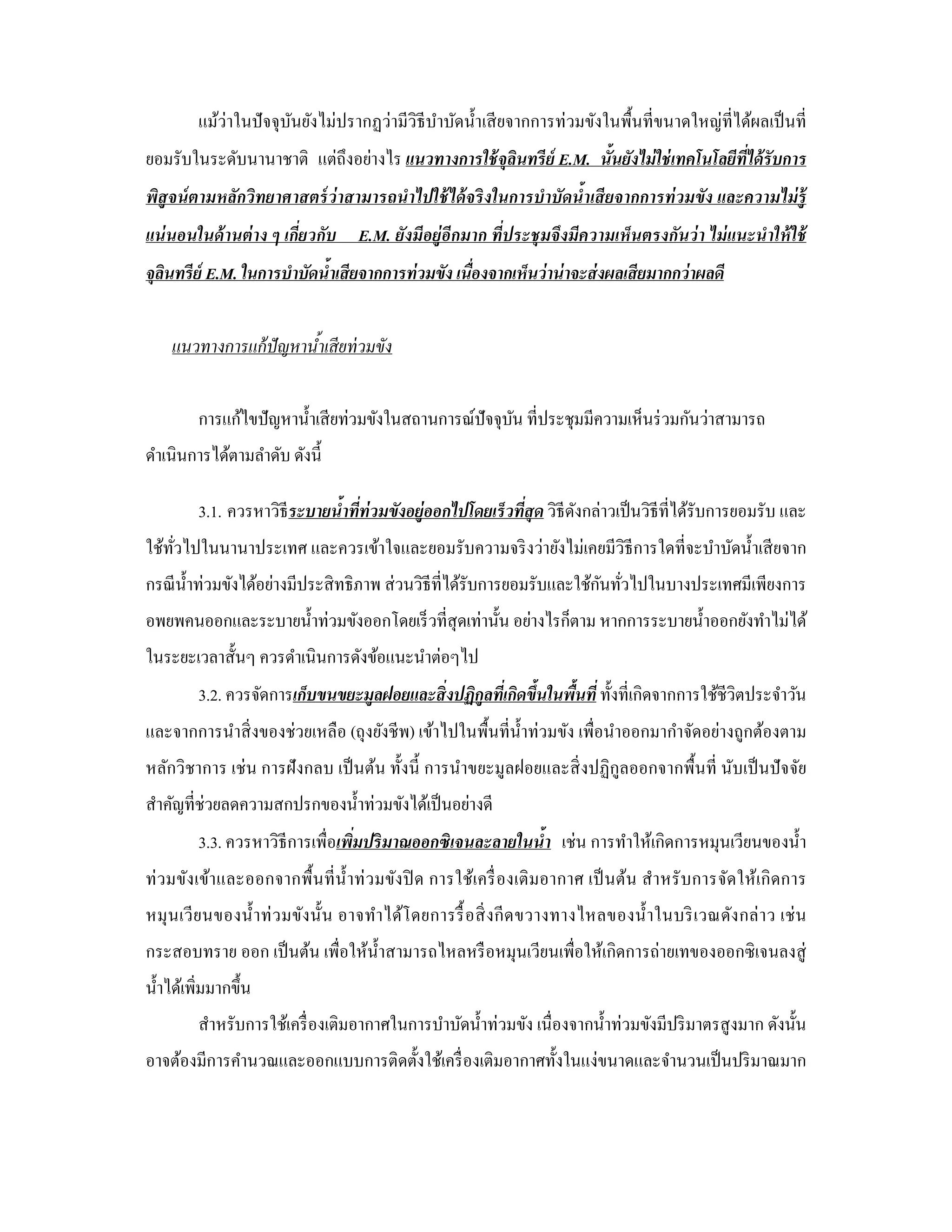แม้ว่าในปั จจุบนยังไม่ปรากฏว่ามีวิธีบาบัดนํ้าเสี ยจากการท่วมขังในพื้นที่ขนาดใหญ่ท่ีได้ผลเป็ นที่
                        ั                     ํ
ยอมรับในระดับนานาชาติ แต่ถึงอย่างไร แนวทางการใช้ จลินทรี ย์ E.M. นั้นยังไม่ ใช่ เทคโนโลยีท่ได้ รับการ
                                                  ุ                                        ี
พิสูจน์ ตามหลักวิทยาศาสตร์ ว่าสามารถนําไปใช้ ได้ จริ งในการบําบัดนํ้าเสี ยจากการท่ วมขัง และความไม่ ร้ ู
แน่ นอนในด้ านต่ าง ๆ เกี่ยวกับ E.M. ยังมีอยู่อีกมาก ที่ประชุ มจึงมีความเห็นตรงกันว่ า ไม่ แนะนําให้ ใช้
จุลนทรี ย์ E.M. ในการบําบัดนํ้าเสียจากการท่ วมขัง เนื่องจากเห็นว่ าน่ าจะส่ งผลเสียมากกว่ าผลดี
   ิ


    แนวทางการแก้ ปัญหานําเสี ยท่ วมขัง
                        ้


         การแก้ไขปั ญหานํ้าเสี ยท่วมขังในสถานการณ์ปัจจุบน ที่ประชุมมีความเห็นร่ วมกันว่าสามารถ
                                                        ั
ดําเนินการได้ตามลําดับ ดังนี้

         3.1. ควรหาวิธีระบายนํ้าที่ท่วมขังอยู่ออกไปโดยเร็ วที่สุด วิธีดงกล่าวเป็ นวิธีที่ได้รับการยอมรับ และ
                                                                       ั
ใช้ทวไปในนานาประเทศ และควรเข้าใจและยอมรับความจริ งว่ายังไม่เคยมีวิธีการใดที่จะบําบัดนํ้าเสี ยจาก
    ั่
                                                                         ั ่
กรณี น้ าท่วมขังได้อย่างมีประสิ ทธิภาพ ส่ วนวิธีที่ได้รับการยอมรับและใช้กนทัวไปในบางประเทศมีเพียงการ
        ํ
อพยพคนออกและระบายนํ้าท่วมขังออกโดยเร็ วที่สุดเท่านั้น อย่างไรก็ตาม หากการระบายนํ้าออกยังทําไม่ได้
ในระยะเวลาสั้นๆ ควรดําเนินการดังข้อแนะนําต่อๆไป
         3.2. ควรจัดการเก็บขนขยะมูลฝอยและสิ่งปฏิกลที่เกิดขึ้นในพืนที่ ทั้งที่เกิดจากการใช้ชีวิตประจําวัน
                                                 ู               ้
และจากการนําสิ่ งของช่วยเหลือ (ถุงยังชี พ) เข้าไปในพื้นที่น้ าท่วมขัง เพื่อนําออกมากําจัดอย่างถูกต้องตาม
                                                             ํ
หลักวิชาการ เช่ น การฝั งกลบ เป็ นต้น ทั้งนี้ การนําขยะมูลฝอยและสิ่ งปฏิกูลออกจากพื้นที่ นับเป็ นปั จจัย
สําคัญที่ช่วยลดความสกปรกของนํ้าท่วมขังได้เป็ นอย่างดี
         3.3. ควรหาวิธีการเพื่อเพิ่มปริ มาณออกซิเจนละลายในนํ้า เช่น การทําให้เกิดการหมุนเวียนของนํ้า
ท่ วมขังเข้า และออกจากพื้นที่ น้ ําท่ ว มขัง ปิ ด การใช้เครื่ อ งเติ มอากาศ เป็ นต้น สํา หรั บการจัดให้เกิ ดการ
หมุ นเวี ย นของนํ้า ท่ ว มขัง นั้น อาจทํา ได้โ ดยการรื้ อสิ่ ง กี ด ขวางทางไหลของนํ้า ในบริ เ วณดัง กล่ า ว เช่ น
กระสอบทราย ออก เป็ นต้น เพื่อให้น้ าสามารถไหลหรื อหมุนเวียนเพื่อให้เกิดการถ่ายเทของออกซิ เจนลงสู่
                                   ํ
นํ้าได้เพิ่มมากขึ้น
           สําหรับการใช้เครื่ องเติมอากาศในการบําบัดนํ้าท่วมขัง เนื่องจากนํ้าท่วมขังมีปริ มาตรสู งมาก ดังนั้น
อาจต้องมีการคํานวณและออกแบบการติดตั้งใช้เครื่ องเติมอากาศทั้งในแง่ขนาดและจํานวนเป็ นปริ มาณมาก
 