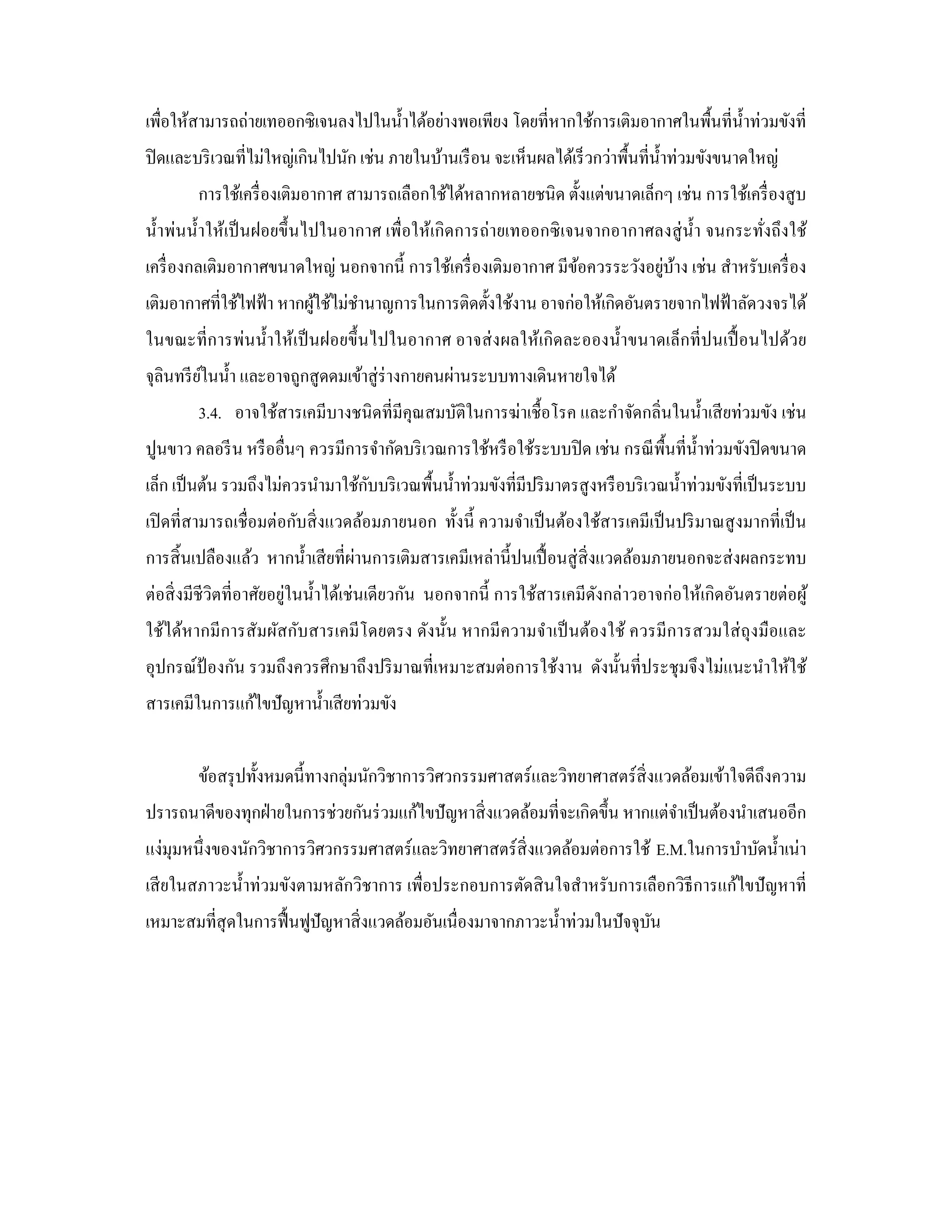 เพื่อให้สามารถถ่ายเทออกซิเจนลงไปในนํ้าได้อย่างพอเพียง โดยที่หากใช้การเติมอากาศในพื้นที่น้ าท่วมขังที่
                                                                                          ํ
ปิ ดและบริ เวณที่ไม่ใหญ่เกินไปนัก เช่น ภายในบ้านเรื อน จะเห็นผลได้เร็ วกว่าพื้นที่น้ าท่วมขังขนาดใหญ่
                                                                                     ํ
        การใช้เครื่ องเติมอากาศ สามารถเลือกใช้ได้หลากหลายชนิด ตั้งแต่ขนาดเล็กๆ เช่น การใช้เครื่ องสู บ
นํ้าพ่นนํ้าให้เป็ นฝอยขึ้ นไปในอากาศ เพื่อให้เกิ ดการถ่ายเทออกซิ เจนจากอากาศลงสู่ น้ า จนกระทังถึงใช้
                                                                                     ํ        ่
                                                                             ่ ้
เครื่ องกลเติมอากาศขนาดใหญ่ นอกจากนี้ การใช้เครื่ องเติมอากาศ มีขอควรระวังอยูบาง เช่น สําหรับเครื่ อง
                                                                   ้
เติมอากาศที่ใช้ไฟฟ้ า หากผูใช้ไม่ชานาญการในการติดตั้งใช้งาน อาจก่อให้เกิดอันตรายจากไฟฟ้ าลัดวงจรได้
                           ้      ํ
ในขณะที่การพ่นนํ้าให้เป็ นฝอยขึ้นไปในอากาศ อาจส่ ง ผลให้เกิ ดละอองนํ้าขนาดเล็กที่ ปนเปื้ อนไปด้วย
จุลินทรี ยในนํ้า และอาจถูกสู ดดมเข้าสู่ ร่างกายคนผ่านระบบทางเดินหายใจได้
          ์
        3.4. อาจใช้สารเคมีบางชนิดที่มีคุณสมบัติในการฆ่าเชื้อโรค และกําจัดกลิ่นในนํ้าเสี ยท่วมขัง เช่น
ปูนขาว คลอรี น หรื ออื่นๆ ควรมีการจํากัดบริ เวณการใช้หรื อใช้ระบบปิ ด เช่น กรณี พ้ืนที่น้ าท่วมขังปิ ดขนาด
                                                                                          ํ
                                   ั
เล็ก เป็ นต้น รวมถึงไม่ควรนํามาใช้กบบริ เวณพื้นนํ้าท่วมขังที่มีปริ มาตรสู งหรื อบริ เวณนํ้าท่วมขังที่เป็ นระบบ
เปิ ดที่สามารถเชื่อมต่อกับสิ่ งแวดล้อมภายนอก ทั้งนี้ ความจําเป็ นต้องใช้สารเคมีเป็ นปริ มาณสู งมากที่เป็ น
การสิ้ นเปลืองแล้ว หากนํ้าเสี ยที่ผานการเติมสารเคมีเหล่านี้ปนเปื้ อนสู่ สิ่งแวดล้อมภายนอกจะส่ งผลกระทบ
                                   ่
ต่อสิ่ งมีชีวิตที่อาศัยอยู่ในนํ้าได้เช่นเดียวกัน นอกจากนี้ การใช้สารเคมีดงกล่าวอาจก่อให้เกิดอันตรายต่อผู ้
                                                                         ั
ใช้ได้หากมี การสัมผัสกับสารเคมี โดยตรง ดังนั้น หากมี ความจําเป็ นต้องใช้ ควรมี การสวมใส่ ถุงมือและ
อุปกรณ์ป้องกัน รวมถึงควรศึกษาถึงปริ มาณที่เหมาะสมต่อการใช้งาน ดังนั้นที่ประชุมจึงไม่แนะนําให้ใช้
สารเคมีในการแก้ไขปัญหานํ้าเสี ยท่วมขัง


        ข้อสรุ ปทั้งหมดนี้ทางกลุ่มนักวิชาการวิศวกรรมศาสตร์และวิทยาศาสตร์สิ่งแวดล้อมเข้าใจดีถึงความ
ปรารถนาดีของทุกฝ่ ายในการช่วยกันร่ วมแก้ไขปั ญหาสิ่ งแวดล้อมที่จะเกิดขึ้น หากแต่จาเป็ นต้องนําเสนออีก
                                                                                 ํ
แง่มุมหนึ่งของนักวิชาการวิศวกรรมศาสตร์และวิทยาศาสตร์สิ่งแวดล้อมต่อการใช้ E.M.ในการบําบัดนํ้าเน่า
เสี ยในสภาวะนํ้าท่วมขังตามหลักวิชาการ เพื่อประกอบการตัดสิ นใจสําหรับการเลือกวิธีการแก้ไขปั ญหาที่
เหมาะสมที่สุดในการฟื้ นฟูปัญหาสิ่ งแวดล้อมอันเนื่องมาจากภาวะนํ้าท่วมในปัจจุบน
                                                                            ั
 