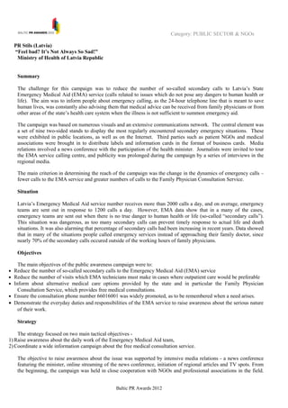 Category: PUBLIC SECTOR & NGOs

  PR Stils (Latvia)
  “Feel bad? It’s Not Always So Sad!”
   Ministry of Health of Latvia Republic


    Summary

    The challenge for this campaign was to reduce the number of so-called secondary calls to Latvia’s State
    Emergency Medical Aid (EMA) service (calls related to issues which do not pose any dangers to human health or
    life). The aim was to inform people about emergency calling, as the 24-hour telephone line that is meant to save
    human lives, was constantly also advising them that medical advice can be received from family physicians or from
    other areas of the state’s health care system when the illness is not sufficient to summon emergency aid.

    The campaign was based on numerous visuals and an extensive communications network. The central element was
    a set of nine two-sided stands to display the most regularly encountered secondary emergency situations. These
    were exhibited in public locations, as well as on the Internet. Third parties such as patient NGOs and medical
    associations were brought in to distribute labels and information cards in the format of business cards. Media
    relations involved a news conference with the participation of the health minister. Journalists were invited to tour
    the EMA service calling centre, and publicity was prolonged during the campaign by a series of interviews in the
    regional media.

    The main criterion in determining the reach of the campaign was the change in the dynamics of emergency calls –
    fewer calls to the EMA service and greater numbers of calls to the Family Physician Consultation Service.

    Situation

    Latvia’s Emergency Medical Aid service number receives more than 2000 calls a day, and on average, emergency
    teams are sent out in response to 1200 calls a day. However, EMA data show that in a many of the cases,
    emergency teams are sent out when there is no true danger to human health or life (so-called “secondary calls”).
    This situation was dangerous, as too many secondary calls can prevent timely response to actual life and death
    situations. It was also alarming that percentage of secondary calls had been increasing in recent years. Data showed
    that in many of the situations people called emergency services instead of approaching their family doctor, since
    nearly 70% of the secondary calls occured outside of the working hours of family physicians.

    Objectives

    The main objectives of the public awareness campaign were to:
• Reduce the number of so-called secondary calls to the Emergency Medical Aid (EMA) service
• Reduce the number of visits which EMA technicians must make in cases where outpatient care would be preferable
• Inform about alternative medical care options provided by the state and in particular the Family Physician
    Consultation Service, which provides free medical consultations.
• Ensure the consultation phone number 66016001 was widely promoted, as to be remembered when a need arises.
• Demonstrate the everyday duties and responsibilities of the EMA service to raise awareness about the serious nature
   of their work.

    Strategy

    The strategy focused on two main tactical objectives -
1) Raise awareness about the daily work of the Emergency Medical Aid team,
2) Coordinate a wide information campaign about the free medical consultation service.

    The objective to raise awareness about the issue was supported by intensive media relations - a news conference
    featuring the minister, online streaming of the news conference, initiation of regional articles and TV spots. From
    the beginning, the campaign was held in close cooperation with NGOs and professional associations in the field.


                                                  Baltic PR Awards 2012
 
