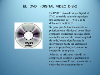 EL DVD   (DIGITAL VIDEO DISK)
             En DVD o disco de video digital, el
             DVD actual de una sola capa tiene
             una capacidad de 4,7 GB y el de
             doble capa de 8,5 GB.
             Su principio de funcionamiento es
             prácticamente idéntico al de un disco
             compacto tradicional, solo que ahora
             se emplea un laser de menor longitud
             de onda, lo que significa que la
             información puede ser grabada en
             pits más pequeños y en una menor
             separación entre pistas.
             Además, se utiliza un método de
             compresión de datos y grabación en
             capas o estratos, lo que incrementa la
             capacidad de almacenamiento
 