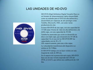 LAS UNIDADES DE HD-DVD
        HD DVD (High Definition Digital Versatile Disc) es
        un formato de almacenamiento óptico desarrollado
        como un estándar para el DVD de alta definición y
        desarrollado por empresas de alto prestigio como
        Toshiba, Microsoft y NEC, así como varias
        productoras de cine.
        Existen HD-DVD de una capa, con una capacidad de
        15 GB (unas 4 horas de video de alta definición) y de
        doble capa, con una capacidad de 30 GB.
        Toshiba ha anunciado que existe en desarrollo un
        disco con triple capa, que alcanzaría los 45 GB de
        capacidad. En el caso de los HD-DVD-RW las
        capacidades son de 20 y 32
        GB, respectivamente, para una o dos capas.
        La velocidad de transferencia del dispositivo se
        estima en 36.5 Mbps.
        El HD-DVD trabaja con un laser violeta con una
        longitud de onda de 400 nm.
        En el aspecto de la protección anti-copia, HD-DVD
        hace uso de una versión mejorada del CSS del
        DVD, el AACS, que utiliza una codificación de 128
        bits.
 