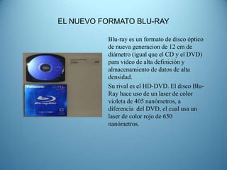 EL NUEVO FORMATO BLU-RAY

          Blu-ray es un formato de disco óptico
          de nueva generacion de 12 cm de
          diámetro (igual que el CD y el DVD)
          para video de alta definición y
          almacenamiento de datos de alta
          densidad.
          Su rival es el HD-DVD. El disco Blu-
          Ray hace uso de un laser de color
          violeta de 405 nanómetros, a
          diferencia del DVD, el cual usa un
          laser de color rojo de 650
          nanómetros.
 