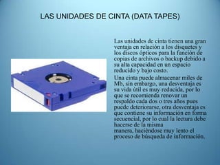 LAS UNIDADES DE CINTA (DATA TAPES)


                 Las unidades de cinta tienen una gran
                 ventaja en relación a los disquetes y
                 los discos ópticos para la función de
                 copias de archivos o backup debido a
                 su alta capacidad en un espacio
                 reducido y bajo costo.
                 Una cinta puede almacenar miles de
                 Mb, sin embargo, una desventaja es
                 su vida útil es muy reducida, por lo
                 que se recomienda renovar un
                 respaldo cada dos o tres años pues
                 puede deteriorarse, otra desventaja es
                 que contiene su información en forma
                 secuencial, por lo cual la lectura debe
                 hacerse de la misma
                 manera, haciéndose muy lento el
                 proceso de búsqueda de información.
 